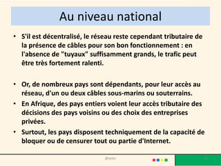 Au niveau national
• S'il est décentralisé, le réseau reste cependant tributaire de
  la présence de câbles pour son bon fonctionnement : en
  l'absence de "tuyaux" suffisamment grands, le trafic peut
  être très fortement ralenti.

• Or, de nombreux pays sont dépendants, pour leur accès au
  réseau, d'un ou deux câbles sous-marins ou souterrains.
• En Afrique, des pays entiers voient leur accès tributaire des
  décisions des pays voisins ou des choix des entreprises
  privées.
• Surtout, les pays disposent techniquement de la capacité de
  bloquer ou de censurer tout ou partie d'Internet.

                              @telier                              27
 