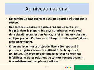 Au niveau national
• De nombreux pays exercent aussi un contrôle très fort sur le
  réseau.
• Des contenus contraires aux lois nationales sont ainsi
  bloqués dans la plupart des pays autoritaires, mais aussi
  dans des démocraties : en France, la loi sur les jeux d'argent
  en ligne permet d'ordonner le filtrage des sites qui n'ont pas
  reçu un agrément.
• En Australie, un vaste projet de filtre a été repoussé à
  plusieurs reprises devant les difficultés techniques et
  politiques. Ces systèmes de filtrage ne sont en effet pas
  infaillibles, mais les solutions de contournement peuvent
  être relativement complexes à utiliser.
                              @telier                          28
 