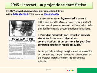 1945 : Internet, un projet de science-fiction.
En 1945 Vannevar Bush universitaire américain anticipe Internet.
Article As We May Think (1945) magazine Atlantic Monthly.

                                   Il décrit un dispositif hypermedia avant la
                                   lettre qu'il appelle Memex ("memory extander")
                                   et qui devrait permettre aux chercheurs d'accéder
                                   plus facilement à la documentation scientifique.

                                   Il s'agit d'un "dispositif dans lequel un individu
                                   stocke ses livres, ses archives et ses
                                   communications, et qui est mécanisé pour être
                                   consulté d'une façon rapide et souple."

                                   Le support de stockage imaginé était le microfilm.
                                   Un bureau équipé permettait de sélectionner et
                                   de projeter instantanément les documents
                                   désirés.


                                            @telier                                 3
 