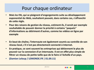 Pour chaque ordinateur
• Mais les FAI, qui se plaignent d'engorgements suite au développement
  exponentiel du Web, souhaitent pouvoir, dans certains cas, s'affranchir
  de cette règle.
• Pour des raisons de gestion du réseau, estiment-ils, il serait par exemple
  souhaitable de pouvoir donner la priorité à certains "paquets"
  d'informations au détriment d'autres, comme les vidéos en ligne par
  exemple

• En bout de chaîne, l'internaute est également soumis au contrôle de son
  réseau local, s'il n'est pas directement connecté à Internet.
• En pratique, ce sont souvent les entreprises qui détiennent le plus de
  pouvoir sur la connexion d'un internaute. Il est en effet plus simple de
  filtrer un réseau de petite taille que de le faire à l'échelle d'un pays.
• (Damien Leloup / LEMONDE.FR | 01.09.11)


                                    @telier                                30
 