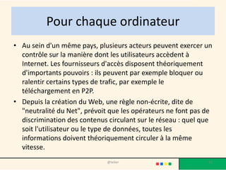 Pour chaque ordinateur
• Au sein d'un même pays, plusieurs acteurs peuvent exercer un
  contrôle sur la manière dont les utilisateurs accèdent à
  Internet. Les fournisseurs d'accès disposent théoriquement
  d'importants pouvoirs : ils peuvent par exemple bloquer ou
  ralentir certains types de trafic, par exemple le
  téléchargement en P2P.
• Depuis la création du Web, une règle non-écrite, dite de
  "neutralité du Net", prévoit que les opérateurs ne font pas de
  discrimination des contenus circulant sur le réseau : quel que
  soit l'utilisateur ou le type de données, toutes les
  informations doivent théoriquement circuler à la même
  vitesse.
                              @telier                         31
 