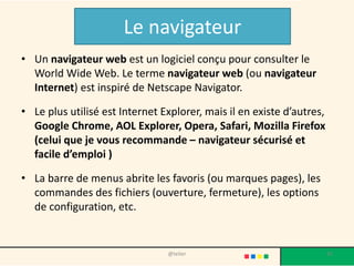 Le navigateur
• Un navigateur web est un logiciel conçu pour consulter le
  World Wide Web. Le terme navigateur web (ou navigateur
  Internet) est inspiré de Netscape Navigator.

• Le plus utilisé est Internet Explorer, mais il en existe d’autres,
  Google Chrome, AOL Explorer, Opera, Safari, Mozilla Firefox
  (celui que je vous recommande – navigateur sécurisé et
  facile d’emploi )

• La barre de menus abrite les favoris (ou marques pages), les
  commandes des fichiers (ouverture, fermeture), les options
  de configuration, etc.


                                @telier                                35
 