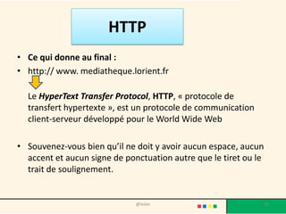 HTTP
• Ce qui donne au final :
• http:// www. mediatheque.lorient.fr

  Le HyperText Transfer Protocol, HTTP, « protocole de
  transfert hypertexte », est un protocole de communication
  client-serveur développé pour le World Wide Web

• Souvenez-vous bien qu’il ne doit y avoir aucun espace, aucun
  accent et aucun signe de ponctuation autre que le tiret ou le
  trait de soulignement.


                              @telier                             38
 