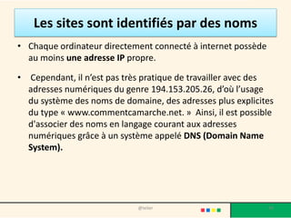 Les sites sont identifiés par des noms
• Chaque ordinateur directement connecté à internet possède
  au moins une adresse IP propre.

•   Cependant, il n’est pas très pratique de travailler avec des
    adresses numériques du genre 194.153.205.26, d’où l’usage
    du système des noms de domaine, des adresses plus explicites
    du type « www.commentcamarche.net. » Ainsi, il est possible
    d'associer des noms en langage courant aux adresses
    numériques grâce à un système appelé DNS (Domain Name
    System).




                              @telier                         39
 