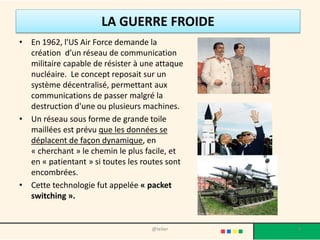 LA GUERRE FROIDE
• En 1962, l'US Air Force demande la
  création d’un réseau de communication
  militaire capable de résister à une attaque
  nucléaire. Le concept reposait sur un
  système décentralisé, permettant aux
  communications de passer malgré la
  destruction d'une ou plusieurs machines.
• Un réseau sous forme de grande toile
  maillées est prévu que les données se
  déplacent de façon dynamique, en
  « cherchant » le chemin le plus facile, et
  en « patientant » si toutes les routes sont
  encombrées.
• Cette technologie fut appelée « packet
  switching ».


                                    @telier     4
 