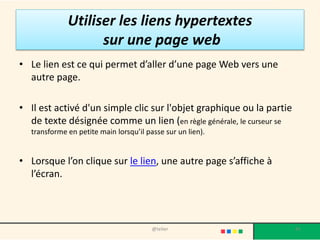Utiliser les liens hypertextes
                   sur une page web
• Le lien est ce qui permet d’aller d’une page Web vers une
  autre page.

• Il est activé d'un simple clic sur l'objet graphique ou la partie
  de texte désignée comme un lien (en règle générale, le curseur se
  transforme en petite main lorsqu’il passe sur un lien).


• Lorsque l’on clique sur le lien, une autre page s’affiche à
  l’écran.




                                        @telier                       41
 