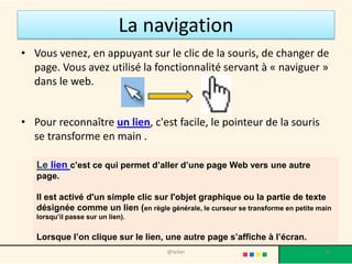 La navigation
• Vous venez, en appuyant sur le clic de la souris, de changer de
  page. Vous avez utilisé la fonctionnalité servant à « naviguer »
  dans le web.


• Pour reconnaître un lien, c'est facile, le pointeur de la souris
  se transforme en main .

   Le lien c’est ce qui permet d’aller d’une page Web vers une autre
   page.

   Il est activé d'un simple clic sur l'objet graphique ou la partie de texte
   désignée comme un lien (en règle générale, le curseur se transforme en petite main
   lorsqu’il passe sur un lien).


   Lorsque l’on clique sur le lien, une autre page s’affiche à l’écran.
                                       @telier                                     42
 