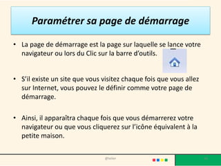 Paramétrer sa page de démarrage

• La page de démarrage est la page sur laquelle se lance votre
  navigateur ou lors du Clic sur la barre d’outils.


• S’il existe un site que vous visitez chaque fois que vous allez
  sur Internet, vous pouvez le définir comme votre page de
  démarrage.

• Ainsi, il apparaîtra chaque fois que vous démarrerez votre
  navigateur ou que vous cliquerez sur l’icône équivalent à la
  petite maison.

                                @telier                             56
 