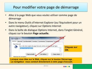 Pour modifier votre page de démarrage
• Allez à la page Web que vous voulez utiliser comme page de
  démarrage
• Dans le menu Outils d’Internet Explorer (ou l’équivalent pour un
  autre navigateur), cliquez sur Options Internet
• Dans la boîte de dialogue Options Internet, dans l’onglet Général,
  cliquez sur le bouton Page actuelle.



                                                          Cliquez sur
                                                          OK.



    Lorsque vous êtes sur le Web, cliquez sur le bouton Démarrage .
    Le navigateur vous conduit directement à votre page d’accueil.
                                     @telier                            57
 