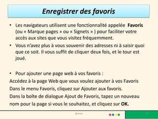 Enregistrer des favoris
• Les navigateurs utilisent une fonctionnalité appelée Favoris
  (ou « Marque pages » ou « Signets » ) pour faciliter votre
  accès aux sites que vous visitez fréquemment.
• Vous n’avez plus à vous souvenir des adresses ni à saisir quoi
  que ce soit. Il vous suffit de cliquer deux fois, et le tour est
  joué.

• Pour ajouter une page web à vos favoris :
Accédez à la page Web que vous voulez ajouter à vos Favoris
Dans le menu Favoris, cliquez sur Ajouter aux favoris.
Dans la boîte de dialogue Ajout de Favoris, tapez un nouveau
nom pour la page si vous le souhaitez, et cliquez sur OK.
                                @telier                              58
 