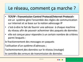 Le réseau, comment ça marche ?
• TCP/IP «Transmission Control Protocol/Internet Protocol»
    est un système gère l'ensemble des règles de communication
    sur internet et se base sur la notion adressage IP
• c'est-à-dire le fait de fournir une adresse à chaque machine
    du réseau afin de pouvoir acheminer des paquets de données
• elle est conçue pour répondre à un certain nombre de critères
    parmi lesquels :
le fractionnement des messages en paquets
l'utilisation d'un système d'adresses ;
l'acheminement des données sur le réseau (routage)
le contrôle des erreurs de transmission de données
                             @telier                          6
 