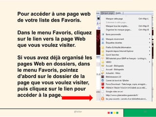 Pour accéder à une page web
de votre liste des Favoris.

Dans le menu Favoris, cliquez
sur le lien vers la page Web
que vous voulez visiter.

Si vous avez déjà organisé les
pages Web en dossiers, dans
le menu Favoris, pointez
d'abord sur le dossier de la
page que vous voulez visiter,
puis cliquez sur le lien pour
accéder à la page.


                      @telier    60
 