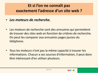 Et si l’on ne connaît pas
       exactement l’adresse d’un site web ?

• Les moteurs de recherche.

• Les moteurs de recherche sont des annuaires qui permettent
  de trouver des sites web en fonction de critères de recherche.
  On peut les comparer aux annuaires pages jaunes du
  téléphone.

• Tous les moteurs n’ont pas la même capacité à trouver les
  informations. Chacun a ses sources d'information, il peut donc
  être intéressant d'en utiliser plusieurs.


                              @telier                          63
 