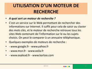 UTILISATION D’UN MOTEUR DE
               RECHERCHE
• A quoi sert un moteur de recherche ?
• C'est un service sur le Web permettant de rechercher des
  informations sur Internet. Il suffit pour cela de saisir au clavier
  des mots clés, et le moteur de recherche retrouve tous les
  sites Web contenant de l'information sur le ou les sujets
  choisis. On peut le comparer à un annuaire téléphonique.
• Quelques exemples de moteurs de recherche :
• - www.google.fr - www.yahoo.fr
• - www.msn.fr - www.voila.fr
• - www.exalead.fr - www.kartoo.com


                                @telier                             64
 