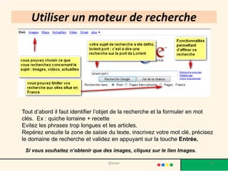 Utiliser un moteur de recherche




Tout d’abord il faut identifier l’objet de la recherche et la formuler en mot
clés. Ex : quiche lorraine + recette
Evitez les phrases trop longues et les articles.
Repérez ensuite la zone de saisie du texte, inscrivez votre mot clé, précisez
le domaine de recherche et validez en appuyant sur la touche Entrée.
 Si vous souhaitez n’obtenir que des images, cliquez sur le lien Images.

                                   @telier                                 65
 