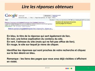 Lire les réponses obtenues




En bleu, le titre de la réponse qui sert également de lien.
En noir, une brève explication du contenu du site.
En vert, l’adresse du site (mais qui ne fait pas office de lien).
En rouge, le site sur lequel je viens de cliquer.

Identifiez les réponses qui sont proches de votre recherche et cliquez
sur le lien désiré en bleu.

Remarque : les liens des pages que vous avez déjà visitées s’affichent
en violet.

                                    @telier                              66
 