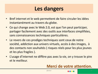 Les dangers
• Bref internet et le web permettent de faire circuler les idées
  instantanément au travers du globe.
• Ce qui change avec le Web 2.0, est que l’on peut participer,
  partager facilement avec des outils aux interfaces simplifiées,
  sans connaissances techniques particulières.
• Le revers de ces prodiges techniques sont ceux de notre
  société, addiction aux univers virtuels, accès à des images, à
  des contacts non souhaités ( risques réels pour les plus jeunes
  et les plus fragiles ).
• L’usage d’internet ne diffère pas avec la vie, on y trouve le pire
  et le meilleur.
                                Merci de votre attention.
                                @telier                           77
 