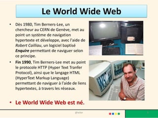 Le World Wide Web
• Dès 1980, Tim Berners-Lee, un
  chercheur au CERN de Genève, met au
  point un système de navigation
  hypertexte et développe, avec l'aide de
  Robert Cailliau, un logiciel baptisé
  Enquire permettant de naviguer selon
  ce principe.
• Fin 1990, Tim Berners-Lee met au point
  le protocole HTTP (Hyper Text Tranfer
  Protocol), ainsi que le langage HTML
  (HyperText Markup Language)
  permettant de naviguer à l'aide de liens
  hypertextes, à travers les réseaux.


• Le World Wide Web est né.
                                   @telier   8
 