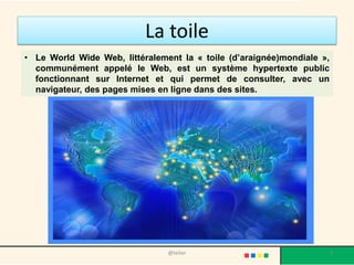 La toile
• Le World Wide Web, littéralement la « toile (d’araignée)mondiale »,
  communément appelé le Web, est un système hypertexte public
  fonctionnant sur Internet et qui permet de consulter, avec un
  navigateur, des pages mises en ligne dans des sites.




                                @telier                                 9
 
