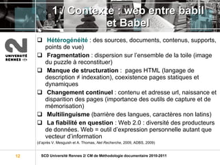 1 / Contexte : web entre babil et Babel Hétérogénéité   : des sources, documents, contenus, supports, points de vue) Fragmentation  : dispersion sur l’ensemble de la toile (image du puzzle à reconstituer) Manque de structuration  :  pages HTML (langage de description ≠ indexation), coexistence pages statiques et dynamiques Changement continuel  : contenu et adresse url, naissance et disparition des pages (importance des outils de capture et de mémorisation) Multilinguisme  (barrière des langues, caractères non latins) La fiabilité en question  : Web 2.0 : diversité des producteurs de données. Web = outil d’expression personnelle autant que vecteur d’information (d’après V. Mesguish et A. Thomas,  Net Recherche , 2009, ADBS, 2009) 