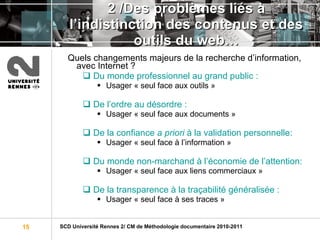 2 /Des problèmes liés à l’indistinction des contenus et des outils du web… Quels changements majeurs de la recherche d’information, avec Internet ? Du monde professionnel au grand public : Usager « seul face aux outils » De l’ordre au désordre :  Usager « seul face aux documents » De la confiance  a priori  à la validation personnelle: Usager « seul face à l’information »  Du monde non-marchand à l’économie de l’attention: Usager « seul face aux liens commerciaux » De la transparence à la traçabilité généralisée :  Usager « seul face à ses traces » 