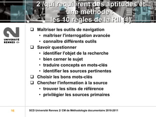 2 /qui requièrent des aptitudes et une méthode :  les 10 règles de la RII (1) Maîtriser les outils de navigation maîtriser l'interrogation avancée connaître différents outils Savoir questionner identifier l'objet de la recherche bien cerner le sujet traduire concepts en mots-clés identifier les sources pertinentes Choisir les bons mots-clés Chercher l'information à la source trouver les sites de référence privilégier les sources primaires 