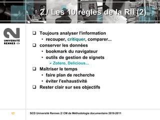 2 / Les 10 règles de la RII (2) Toujours analyser l'information recouper,  critiquer , comparer... conserver les données   bookmark du navigateur outils de gestion de signets  Zotero, Delicious... Maîtriser le temps faire plan de recherche éviter l'exhaustivité Rester clair sur ses objectifs 