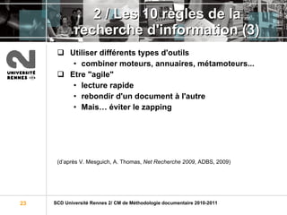 2 / Les 10 règles de la recherche d'information (3) Utiliser différents types d'outils combiner moteurs, annuaires, métamoteurs... Etre "agile" lecture rapide rebondir d'un document à l'autre Mais… éviter le zapping (d’après V. Mesguich, A. Thomas,  Net Recherche 2009 , ADBS, 2009)  