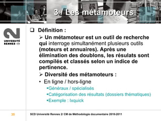 3 / Les métamoteurs Définition :   Un métamoteur est un outil de recherche qui  interroge simultanément plusieurs outils  (moteurs et annuaires). Après une élimination des doublons, les résulats sont compilés et classés selon un indice de pertinence. Diversité des métamoteurs :  En ligne / hors-ligne Généraux / spécialisés Catégorisation des résultats ( dossiers thématiques) Exemple : Ixquick 