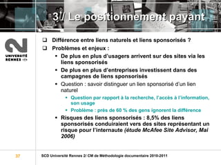3 /  Le positionnement payant Différence entre liens naturels et liens sponsorisés ?  Problèmes et enjeux :  De plus en plus d’usagers arrivent sur des sites via les liens sponsorisés De plus en plus d’entreprises investissent dans des campagnes de liens sponsorisés Question : savoir distinguer un lien sponsorisé d’un lien naturel Question par rapport à la recherche, l’accès à l’information, son usage Problème : près de 60 % des gens ignorent la différence Risques des liens sponsorisés : 8,5% des liens sponsorisés conduiraient vers des sites représentant un risque pour l’internaute  (étude McAfee Site Advisor, Mai 2006) 