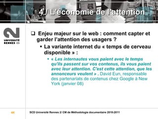 4 / L ’économie de l’attention Enjeu majeur sur le web : comment capter et garder l’attention des usagers ?   La variante internet du « temps de cerveau disponible » :  «  Les internautes vous paient avec le temps qu'ils passent sur vos contenus, ils vous paient avec leur attention. C'est cette attention, que les annonceurs veulent »  .  David Eun, responsable des partenariats de contenus chez Google à New York (janvier 08) 