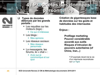 4 / Propriétés des données personnelles Types de données détenues par les grands portails :  Les requêtes sur les moteurs (logs) :  Ce qui m’intéresse Les blogs :  Mes opinions Les réseaux sociaux:  Mes réseaux personnels La messagerie, les forums, le « chat » :  Avec qui je communique et sur quoi Création de gigantesques base de données sur les goûts et habitudes des internautes   Enjeux :   Profilage marketing Pouvoir considérable accordé aux outils Risques d’intrusion de pouvoirs autoritaires (cf Chine, Iran...) Cf exemple récent de la vie d’un internaute reconstituée sur  Le Tigre 
