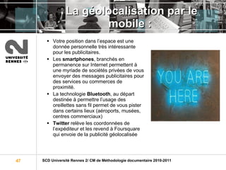 La géolocalisation par le mobile :  Votre position dans l’espace est une donnée personnelle très intéressante pour les publicitaires. Les  smartphones , branchés en permanence sur Internet permettent à une myriade de sociétés privées de vous envoyer des messages publicitaires pour des services ou commerces de proximité. La technologie  Bluetooth , au départ destinée à permettre l’usage des oreillettes sans fil permet de vous pister dans certains lieux (aéroports, musées, centres commerciaux) Twitter  relève les coordonnées de l’expéditeur et les revend à Foursquare qui envoie de la publicité géolocalisée 
