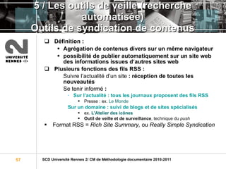 5 / Les outils de veille (recherche automatisée) Outils de syndication de contenus Définition :   Agrégation de contenus divers sur un même navigateur  possibilité de publier automatiquement sur un site web des informations issues d‘autres sites web  Plusieurs fonctions des fils RSS : Suivre l’actualité d’un site  : réception de toutes les nouveautés Se tenir informé  : Sur l’actualité : tous les journaux proposent des fils RSS Presse : ex.  Le Monde Sur un domaine : suivi de blogs et de sites spécialisés ex.  L'Atelier des icônes Outil de veille et de surveillance , technique du  push Format RSS =  Rich Site Summary,  ou  Really Simple Syndication 