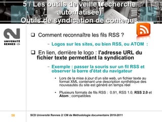 5 / Les outils de veille (recherche automatisée) Outils de syndication de contenus Comment reconnaître les fils RSS ?  Logos sur les sites, ou bien RSS, ou ATOM  :  En lien, derrière le logo :  l'adresse URL du fichier texte permettant la syndication Exemple : passer la souris sur un fil RSS et observer la barre d'état du navigateur Lors de la mise à jour d’un site web, un fichier texte au format XML contenant une description synthétique des nouveautés du site est généré en temps réel  Plusieurs formats de fils RSS :  0.91, RSS 1.0,  RSS 2.0  et  Atom  ; compatibles 