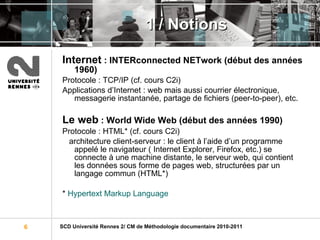 1 / Notions Internet  : INTERconnected NETwork (début des années 1960) Protocole : TCP/IP (cf. cours C2i) Applications d’Internet : web mais aussi courrier électronique, messagerie instantanée, partage de fichiers (peer-to-peer), etc. Le web  : World Wide Web (début des années 1990) Protocole : HTML* (cf. cours C2i) architecture client-serveur : le client à l’aide d’un programme appelé le navigateur ( Internet Explorer, Firefox, etc.) se connecte à une machine distante, le serveur web, qui contient les données sous forme de pages web, structurées par un langage commun (HTML*) *  Hypertext   Markup   Language 
