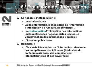 6 / Evaluation de l’information La notion « d’infopollution »: La surabondance La désinformation, la médiocrité de l’information « Intoxication » : rumeurs, Redondance… La  contamination Prolifération des informations indésirables (sites négationnistes, sectes…). Contamination des informations « saines » L’invasion publicitaire Remèdes  :   rôle clé de l’évaluation de l’information : demande des compétences disciplinaires (évaluation du contenu) mais aussi des compétences informationnelles et des savoir-faire 