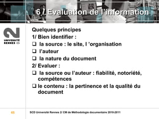 6 / Evaluation de l’information Quelques principes   1/ Bien identifier : la source : le site, l ’organisation l’auteur la nature du document 2/ Evaluer : la source ou l’auteur : fiabilité, notoriété, compétences le contenu : la pertinence et la qualité du document 