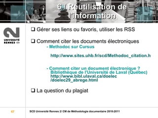 6 / Réutilisation de l'information Gérer ses liens ou favoris, utiliser les RSS Comment citer les documents électroniques - Methodoc sur Cursus http://www.sites.uhb.fr/scd/Methodoc_citation.html - Comment citer un document électronique ?  Bibliothèque de l'Université de Laval (Québec) http:// www.bibl.ulaval.ca / doelec /doelec29_abrege.html La question du plagiat 