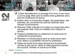 7 / Vous plagiez quand vous : Copier textuellement un passage d’un livre, d’une revue ou d’une page Web sans le mettre entre guillemets et/ou sans en mentionner la source  Insérer dans un travail des images, des graphiques, des données, etc. provenant de sources externes sans indiquer la provenance  Résumer l’idée originale d’un auteur en l’exprimant dans ses propres mots, mais en omettant d’en indiquer la source  Traduire partiellement ou totalement un texte sans en mentionner la provenance  Réutiliser un travail produit dans un autre cours sans avoir obtenu au préalable l’accord du professeur  Utiliser le travail d’une autre personne et le présenter comme le sien (et ce, même si cette personne a donné son accord)  Acheter un travail sur le Web Source :  Infosphères 