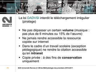 7 / Comment puis-je citer et copier de la musique et des films ? La loi  DADVSI  interdit le téléchargement irrégulier (piratage) Ne pas dépasser un certain  volume  (musique : pas plus de 6 minutes ou 15% de l’œuvre) Ne jamais rendre accessible la ressource copiée sur internet Dans le cadre d’un travail scolaire (exception pédagogique) ne rendre la citation accessible qu’en  intranet Copie privée : à des fins de  conservation  uniquement 