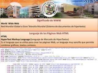 Significado de WWWWorld  Wide Web  Red Mundial Global o Gran Telaraña Mundial (Sistema de documentos de hipertexto)Lenguaje de las Páginas Web HTMLHTML HyperTextMarkupLanguage (Lenguaje de Marcado de HiperTextos)Es el lenguaje que se utiliza para crear las páginas Web, un lenguaje muy sencillo que permite combinar gráficos, textos y enlaces.