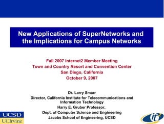 New Applications of SuperNetworks and
 the Implications for Campus Networks

          Fall 2007 Internet2 Member Meeting
    Town and Country Resort and Convention Center
                  San Diego, California
                     October 9, 2007


                          Dr. Larry Smarr
   Director, California Institute for Telecommunications and
                    Information Technology
                   Harry E. Gruber Professor,
         Dept. of Computer Science and Engineering
             Jacobs School of Engineering, UCSD