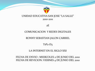 UNIDAD EDUCATIVA SAN JOSE “LA SALLE”
                 2010-2011

                     2E

      COMUNICACION Y REDES DIGITALES

       RONNY SEBASTIAN JALON CARRIEL

                   T1P2-D3

         LA INTERNET EN EL SIGLO XXI

FECHA DE ENVIO : MIERCOLES 2 DE JUNIO DEL 2010
FECHA DE REVICION: VIERNES 4 DE JUNIO DEL 2010
 