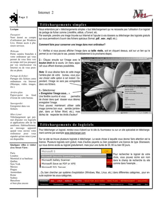 Internet 2
          Page 2


                              Téléchargements simples
Lexique                       Nous entendons par « téléchargements simples » tout téléchargement qui ne nécessite pas l’utilisation d’un logiciel
                              de partage de fichier comme LimeWire, eMule, uTorrent, etc.
Passeport:                    Par exemple, prendre une image trouvée sur Internet et l’ajouter à vos dossiers ou télécharger des logiciels gratuits
Nom donné au compte           qui vous permettront d’ouvrir des fichiers spéciaux (format .pdf, .wav, .mp3, etc.).
d’utilisateur par Windows
Live. Donne accès à plu-
sieurs services.              Comment faire pour conserver une image dans mon ordinateur?

Webcam:                       1.– Vérifiez si vous pouvez afficher l’image dans sa taille réelle, soit en cliquant dessus, soit sur un lien qui le
Petite caméra branchée à      permet (si ce n’est pas le cas, passez immédiatement à la prochaine étape).
votre ordinateur qui vous
permet de vous faire voir     2.– Cliquez ensuite sur l’image avec le
en temps réel (ou presque)    bouton droit de la souris. Un menu appa-
par vos interlocuteur via     raît vous offrant diverses possibilités.
Internet ou de vous pren-
dre en photo.
                              Note: Si vous désirez faire de cette image
Partage de fichier:           l’arrière-plan de votre bureau, vous pou-
Partager des fichiers entre   vez choisir cette option à cet instant. Ce-
ordinateurs via Internet      pendant, l’image ne sera pas enregistrée
(Musique, vidéo, images,      dans vos fichiers.
etc.).
                              3.– Sélectionnez
Arrière-plan:                 « Enregistrer l’image sous... ».
Papier-peint ou fond
                              Une fenêtre ouvrira et vous      permettra
d’écran de votre bureau.
                              de choisir dans quel dossier vous désirez
Sauvegarder:                  enregistrer l’image.
Enregistrer dans vos          Vous pouvez maintenant utiliser cette
fichiers.                     image comme bon vous semble (arrière-
                              plan, dans un fichier Word, etc.), mais
Mise à jour:                  tâchez de respecter les droits d'auteur!
Téléchargement qui per-
met d'ajuster vos logiciels
et applications afin de les
améliorer. Habituellement,    Téléchargements de logiciels
un message apparaît
quand vous ouvrez votre       Pour télécharger un logiciel, rendez-vous d’abord sur le site du fournisseur ou sur un site spécialisé en télécharge-
ordinateur pour vous          ment comme par exemple www.telecharger.com
signaler qu'une mise à jour
est disponible.               Sur ce site se trouve plusieurs logiciels à télécharger. La seule chose à laquelle vous devrez faire attention est la
                              licence. Plusieurs logiciels sont gratuit, mais d’autres payants ou bien possèdent une licence de type Shareware,
Quelques villes à visiter     qui nous donne accès au logiciel gratuitement, mais pour une durée de 30, 60 ou bien 90 jours.
avec Street View:

Paris
                                                                                                            Pour rechercher le logiciel de votre
Londres
Montréal et sa banlieue
                                                                                                            choix, vous pouvez écrire son nom
Québec                                                                                                      dans le champ de recherche du site
New York                                                                                                    comme dans l’exemple…
Mexico
Prague
Amsterdam                     ...Ou bien chercher par système d’exploitation (Windows, Mac, Linux, etc.) dans différentes catégories., pour en-
Rome                          suite explorer les sous-catégories.
Sydney
Barcelone
et bien plus encore
 