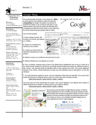 Internet 2
        Page 4


   Corporation de la
                            Google Maps
     Médiathèque
     maskoutaine       Sur la première page de Google, si vous cliquez sur « Maps »
                       en haut à gauche, vous accédez au moteur de recherche
Directeur :            cartographique de Google. Ce système vous permet non
Yves Tanguay
info@mediatheque.qc.ca seulement de repérer un lieu (à l’aide de mots-clés ou d’une
                       adresse précise), mais aussi de calculer des itinéraires selon
Bibliothèque
                       vos exigences et même de circuler comme si vous y étiez dans
T.-A.-St-Germain       les rues de certaines des plus grandes villes du monde.

2720, rue Dessaulles        Voici comment procéder:                                                      1
Saint-Hyacinthe (Québec)
J2S 2V7
                            1- Entrez l’adresse (numéro, ville,
Téléphone: 450 773-1830     province) ou le mot-clé, puis appuyez                           2           5
Télécopieur: 450 773-3398   sur « Entrée ».
Responsable des services                                                                                                                    3
publics :                   2– Cliquez sur le résultat de re-                                           4
Sonia de Bonville           cherche qui vous convient
En replacement de                                                                                 7
Nathalie Lespérance
                            3– La bulle vous donne toutes les
Heures d’ouverture          informations disponibles pour cette
Lundi au jeudi: 12h à 21h   adresse.                                                                                6
Vendredi: 10h à 21h
Samedi: 10h à 17h
                            4– Utilisez le curseur ou la roulette de votre souris pour le zoom.
Dimanche: 10h à 17h

                            5- Utilisez les flèches pour vous déplacez sur la carte.
Bibliothèque
Sainte-Rosalie              6– Pour un itinéraire, choisissez dans la bulle si vous désirez faire le déplacement vers ce lieu ou à partir de ce
                            lieu. Entrez ensuite l’adresse du point B pour que Google calcule le trajet le plus rapide qui s’affichera ensuite en
13 955, av. Morissette
Saint-Hyacinthe (Québec)
                            bleu. De plus, vous trouverez toutes les indications dans le volet à gauche de la carte. Vous pouvez également
J2R 1M9                     imprimer le tout. Parfois, d'autres alternatives du trajet vous sont proposées dans le volet gauche, en haut des
                            indications.
Téléphone :
450 799-4132
                            7– Si le petit bonhomme apparaît en jaune, c’est que l’application Street View est disponible. Vous pouvez donc
Responsable des             prendre le bonhomme et le déposer dans la carte sur la rue de votre choix de la façon suivante :
services publics :                    Clique bouton gauche + laisser enfoncé + glisser + relâcher.
Isabelle N. Oligny
________________
                            Vous aurez ainsi une vision panoramique de la place. Vous pourrez également vous déplacer dans l’espace en
Heures d’ouverture          utilisant les flèches et en orientant la caméra comme vous le voulez en utilisant :
Lundi / Mardi: 13h30 à                  Clique bouton gauche + laisser enfoncé + glisser + relâcher.
20h
Mercredi: Fermée
                                                                       Nous pouvons aussi demander à Google Maps de calculer un itinéraire.
Jeudi / Vendredi: 13h30 à
20h                                                                    Cliquez simplement sur le lien à cet effet, puis ajoutez l’adresse de votre
Samedi: 10h à 14h                                                      point de départ dans le champ qui apparaitra à gauche de l’écran. Cliquez
Dimanche: Fermée                                                       ensuite sur le bouton Itinéraire et Google vous proposera plusieurs che-
                                                                       mins. Cliquez sur celui qui vous intéresse et toutes le étapes pour se
                                                                       rendre apparaitrons sous les Trajets Suggérés.
 