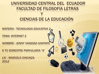 UNIVERSIDAD CENTRAL DEL ECUADOR
       FACULTAD DE FILOSOFIA LETRAS
                   Y
         CIENCIAS DE LA EDUCACIÓN

MATERIA : TECNOLOGIA EDUCATIVA 2

TEMA: INTERNET 2

NOMBRE : JENNY VANESSA SANTAFÉ

6 TO SEMESTRE PARVULARIA “A”

LIC : MARCELO CHICAIZA
2012
 