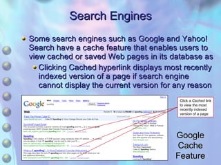 Search Engines Some search engines such as Google and Yahoo! Search have a cache feature that enables users to view cached or saved Web pages in its database as Clicking Cached hyperlink displays most recently indexed version of a page if search engine cannot display the current version for any reason Google Cache Feature Click a  Cached  link to view the most recently indexed version of a page 
