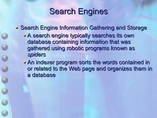 Search Engines Search Engine Information Gathering and Storage A search engine typically searches its own database containing information that was gathered using robotic programs known as  spiders An indexer program sorts the words contained in or related to the Web page and organizes them in a database 