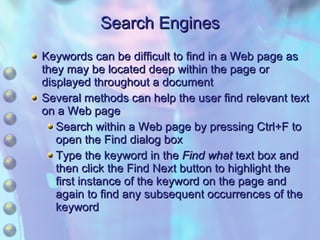 Keywords can be difficult to find in a Web page as they may be located deep within the page or displayed throughout a document Several methods can help the user find relevant text on a Web page Search within a Web page by pressing Ctrl+F to open the Find dialog box Type the keyword in the  Find what  text box and then click the Find Next button to highlight the first instance of the keyword on the page and again to find any subsequent occurrences of the keyword Search Engines 